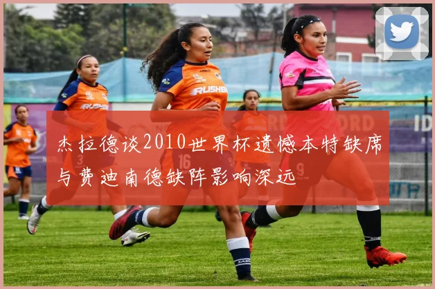 杰拉德谈2010世界杯遗憾本特缺席与费迪南德缺阵影响深远