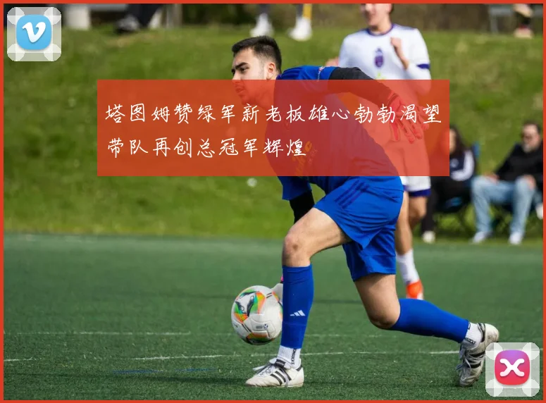 塔图姆赞绿军新老板雄心勃勃渴望带队再创总冠军辉煌