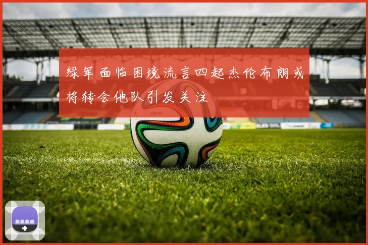 绿军面临困境流言四起杰伦布朗或将转会他队引发关注