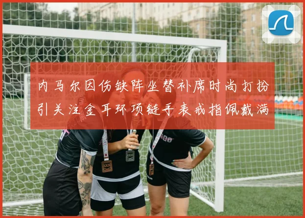 内马尔因伤缺阵坐替补席时尚打扮引关注金耳环项链手表戒指佩戴满身