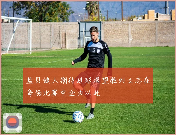 盐贝健人期待进球渴望胜利立志在每场比赛中全力以赴