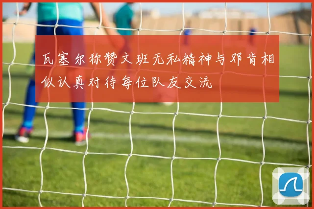 瓦塞尔称赞文班无私精神与邓肯相似认真对待每位队友交流