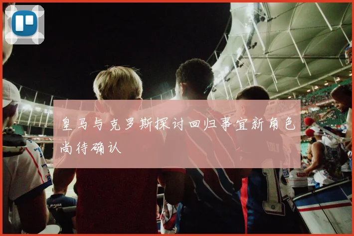 皇马与克罗斯探讨回归事宜新角色尚待确认