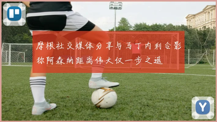 摩根社交媒体分享与马丁内利合影称阿森纳距离伟大仅一步之遥