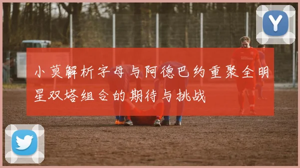 小莫解析字母与阿德巴约重聚全明星双塔组合的期待与挑战