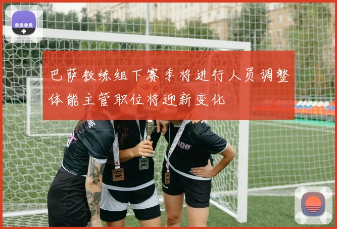 巴萨教练组下赛季将进行人员调整体能主管职位将迎新变化
