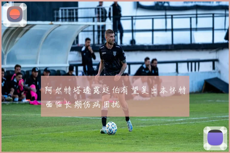 阿尔特塔透露廷伯有望复出本怀特面临长期伤病困扰
