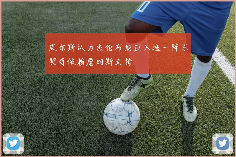 皮尔斯认为杰伦布朗应入选一阵东契奇依赖詹姆斯支持
