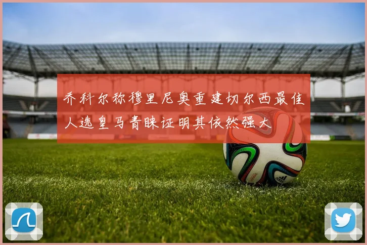 乔科尔称穆里尼奥重建切尔西最佳人选皇马青睐证明其依然强大