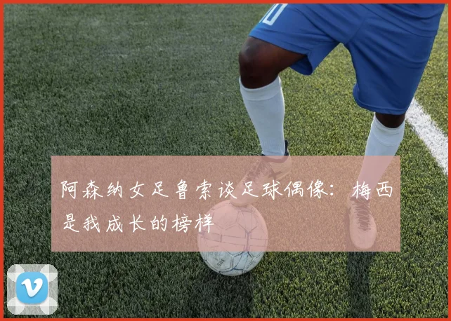 阿森纳女足鲁索谈足球偶像：梅西是我成长的榜样