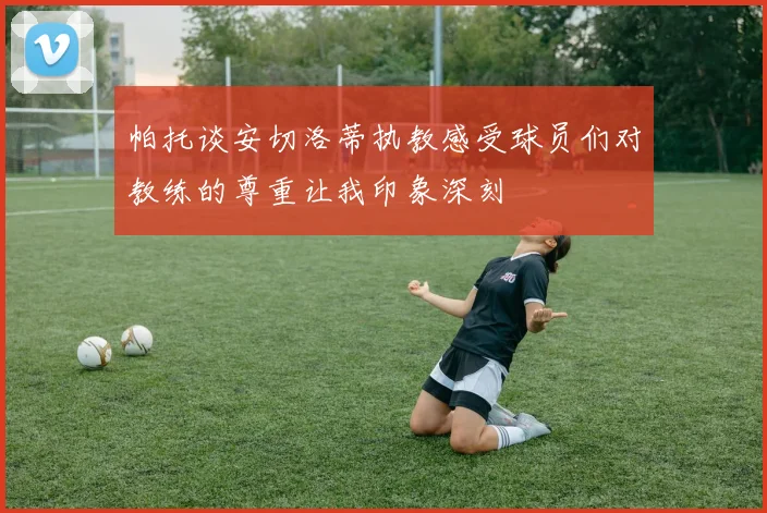 帕托谈安切洛蒂执教感受球员们对教练的尊重让我印象深刻