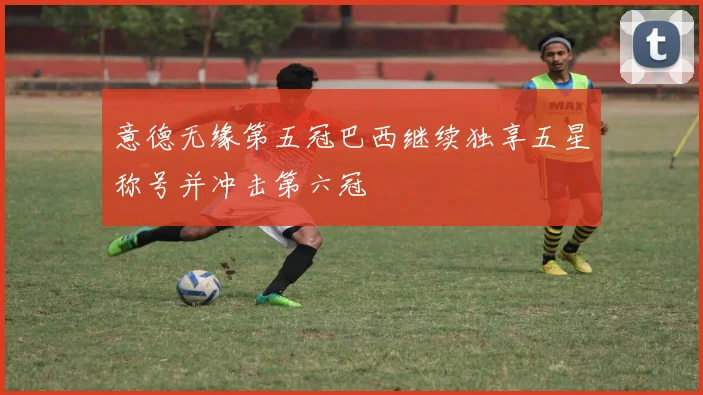 意德无缘第五冠巴西继续独享五星称号并冲击第六冠
