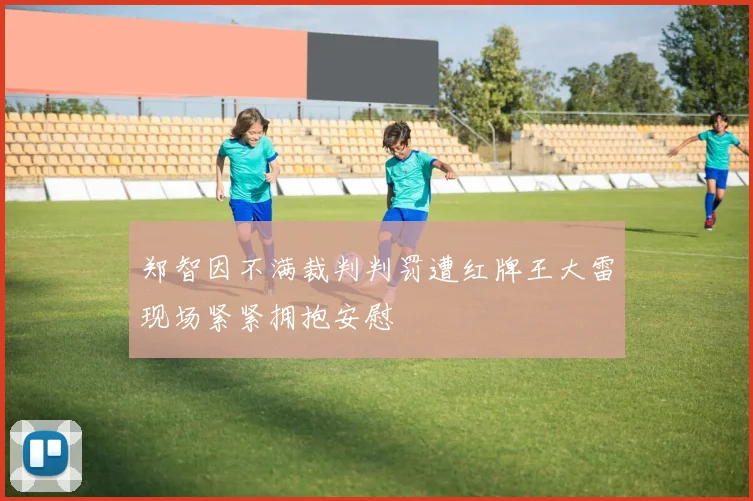 郑智因不满裁判判罚遭红牌王大雷现场紧紧拥抱安慰