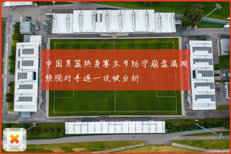 中国男篮热身赛末节防守崩盘漏洞频现对手逐一攻破分析