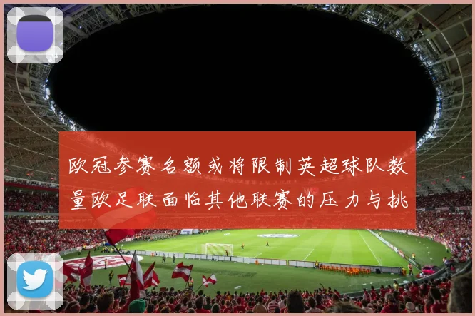 欧冠参赛名额或将限制英超球队数量欧足联面临其他联赛的压力与挑战