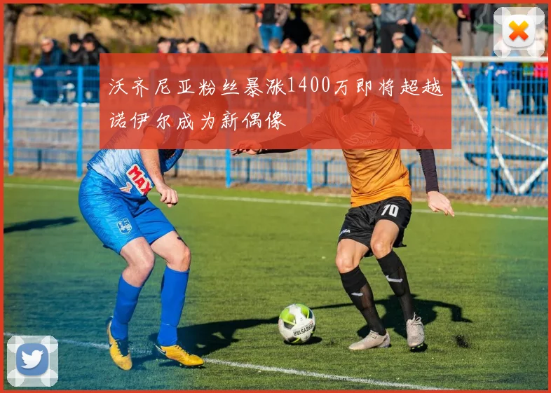 沃齐尼亚粉丝暴涨1400万即将超越诺伊尔成为新偶像