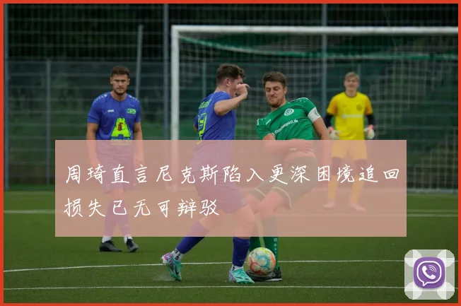 周琦直言尼克斯陷入更深困境追回损失已无可辩驳
