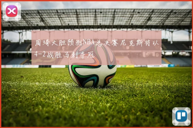 周琦大胆预测NBA总决赛尼克斯将以4-2战胜马刺夺冠