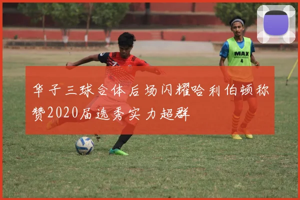 华子三球合体后场闪耀哈利伯顿称赞2020届选秀实力超群