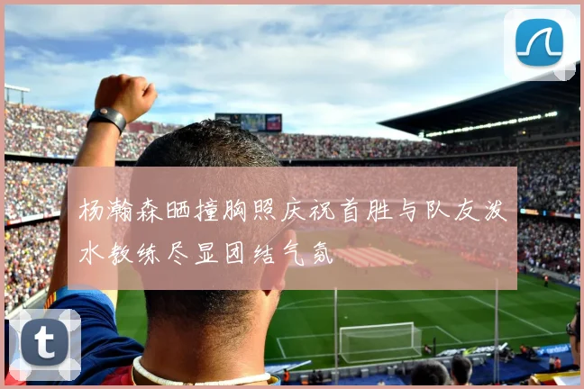 杨瀚森晒撞胸照庆祝首胜与队友泼水教练尽显团结气氛