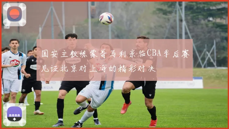 国安主教练蒙哥马利亲临CBA季后赛见证北京对上海的精彩对决