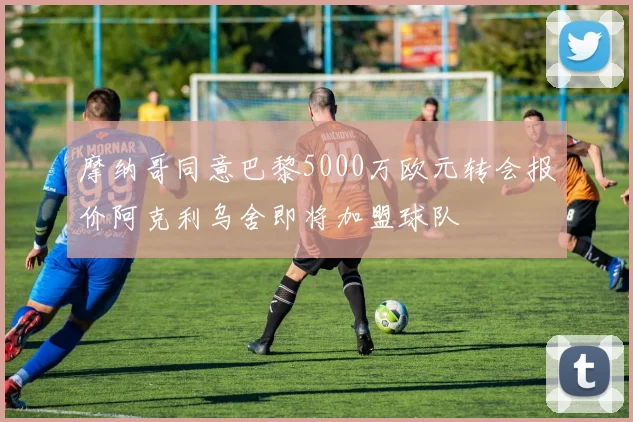 摩纳哥同意巴黎5000万欧元转会报价阿克利乌舍即将加盟球队