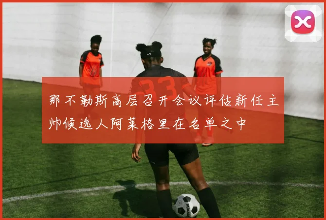 那不勒斯高层召开会议评估新任主帅候选人阿莱格里在名单之中