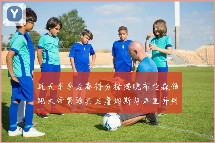 近五季季后赛得分榜揭晓布伦森领跑大帝紧随其后詹姆斯与库里并列第四