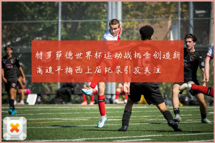 特罗萨德世界杯运动战机会创造新高追平梅西上届纪录引发关注