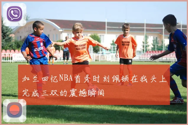 加兰回忆NBA首秀时刻佩顿在我头上完成三双的震撼瞬间
