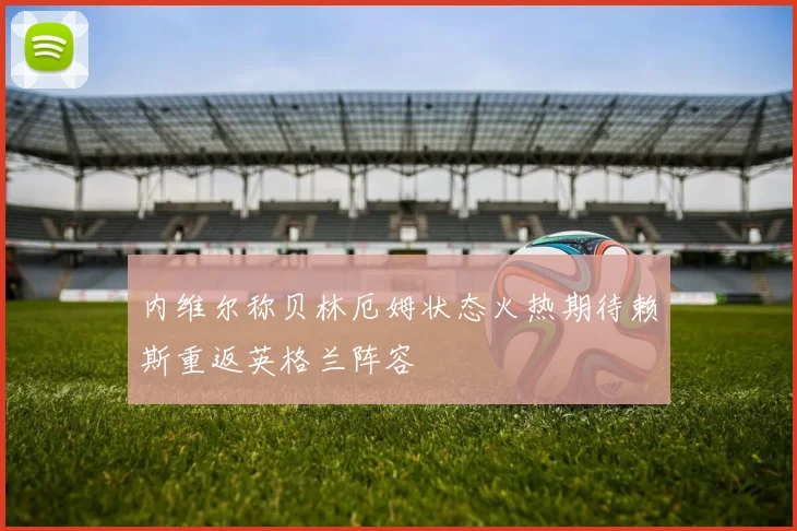 内维尔称贝林厄姆状态火热期待赖斯重返英格兰阵容