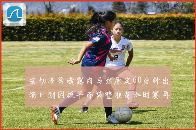 安切洛蒂透露内马尔原定60分钟出场计划因扳平而调整准备加时赛再换上他