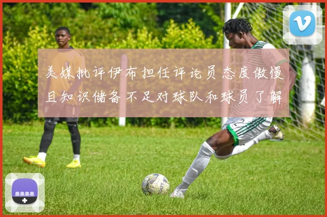 美媒批评伊布担任评论员态度傲慢且知识储备不足对球队和球员了解有限