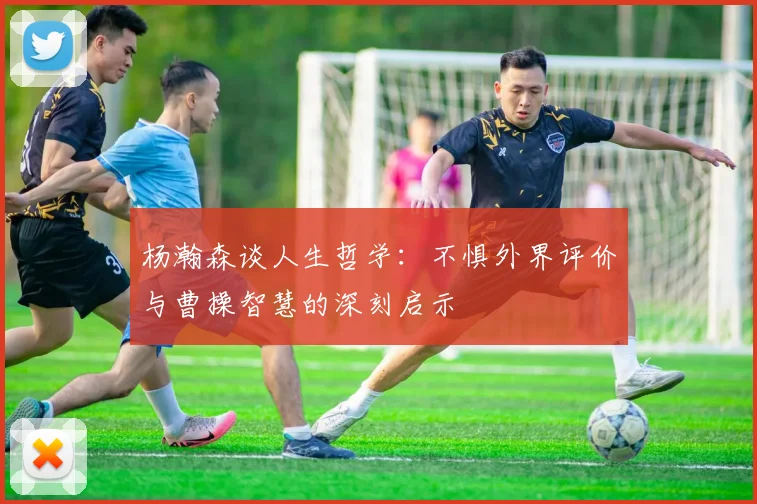 杨瀚森谈人生哲学：不惧外界评价与曹操智慧的深刻启示