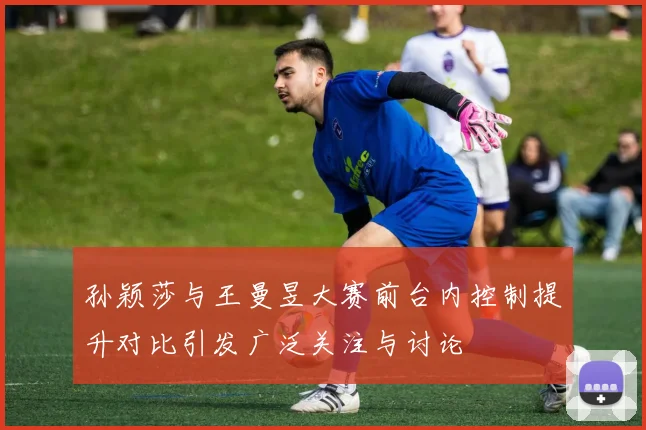 孙颖莎与王曼昱大赛前台内控制提升对比引发广泛关注与讨论