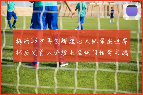梅西39岁再创辉煌七大纪录成世界杯历史首人连续七场破门传奇之战